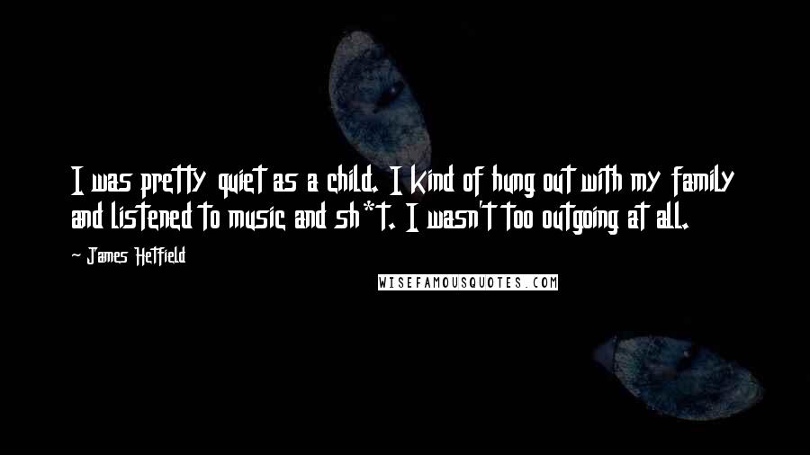 James Hetfield Quotes: I was pretty quiet as a child. I kind of hung out with my family and listened to music and sh*t. I wasn't too outgoing at all.