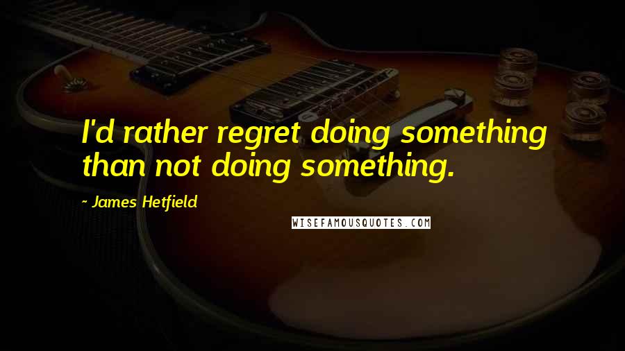 James Hetfield Quotes: I'd rather regret doing something than not doing something.