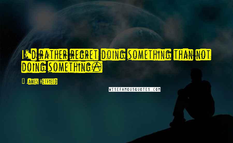 James Hetfield Quotes: I'd rather regret doing something than not doing something.