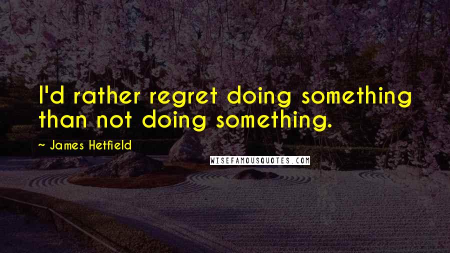 James Hetfield Quotes: I'd rather regret doing something than not doing something.