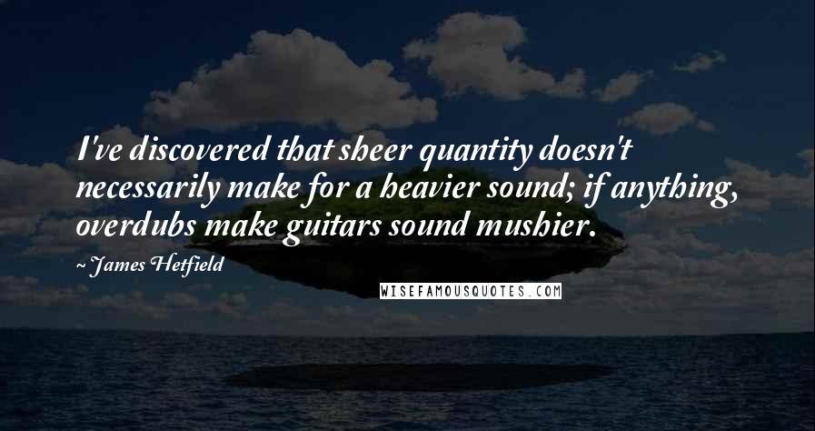 James Hetfield Quotes: I've discovered that sheer quantity doesn't necessarily make for a heavier sound; if anything, overdubs make guitars sound mushier.