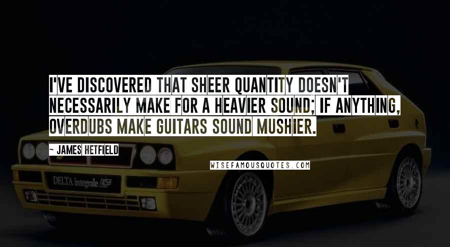 James Hetfield Quotes: I've discovered that sheer quantity doesn't necessarily make for a heavier sound; if anything, overdubs make guitars sound mushier.