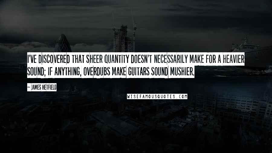 James Hetfield Quotes: I've discovered that sheer quantity doesn't necessarily make for a heavier sound; if anything, overdubs make guitars sound mushier.