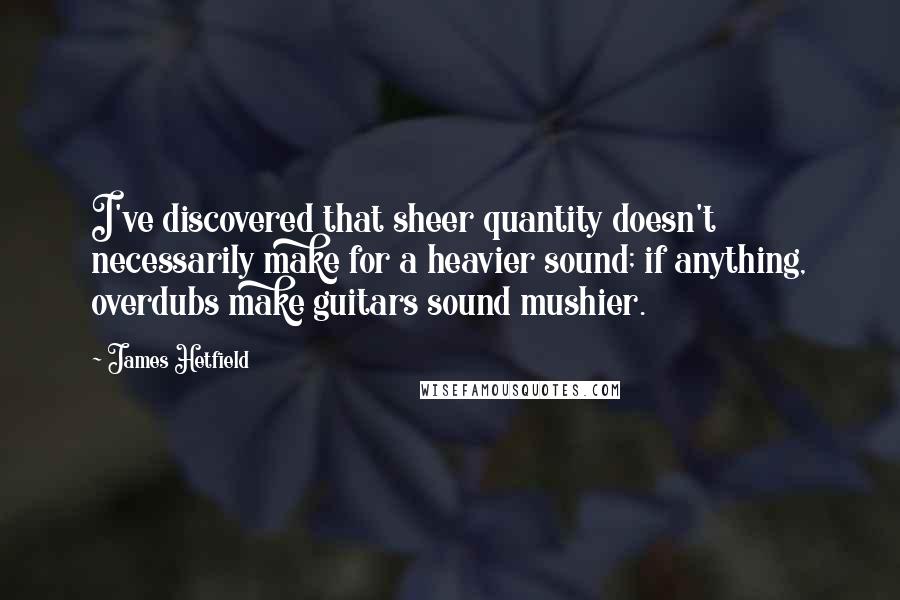 James Hetfield Quotes: I've discovered that sheer quantity doesn't necessarily make for a heavier sound; if anything, overdubs make guitars sound mushier.