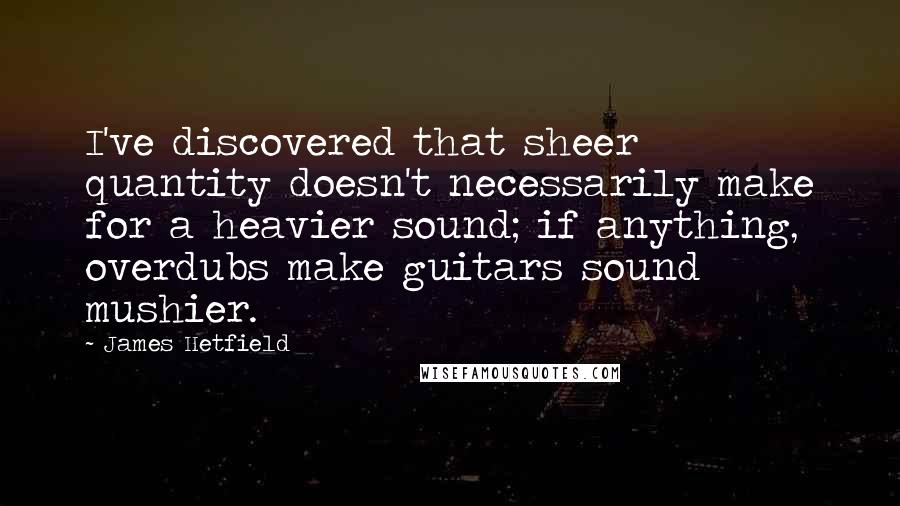 James Hetfield Quotes: I've discovered that sheer quantity doesn't necessarily make for a heavier sound; if anything, overdubs make guitars sound mushier.