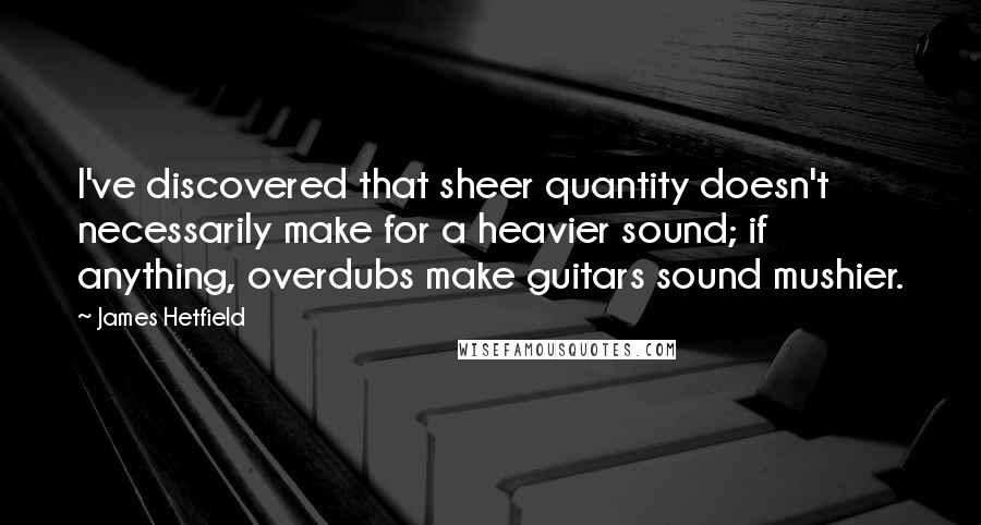 James Hetfield Quotes: I've discovered that sheer quantity doesn't necessarily make for a heavier sound; if anything, overdubs make guitars sound mushier.