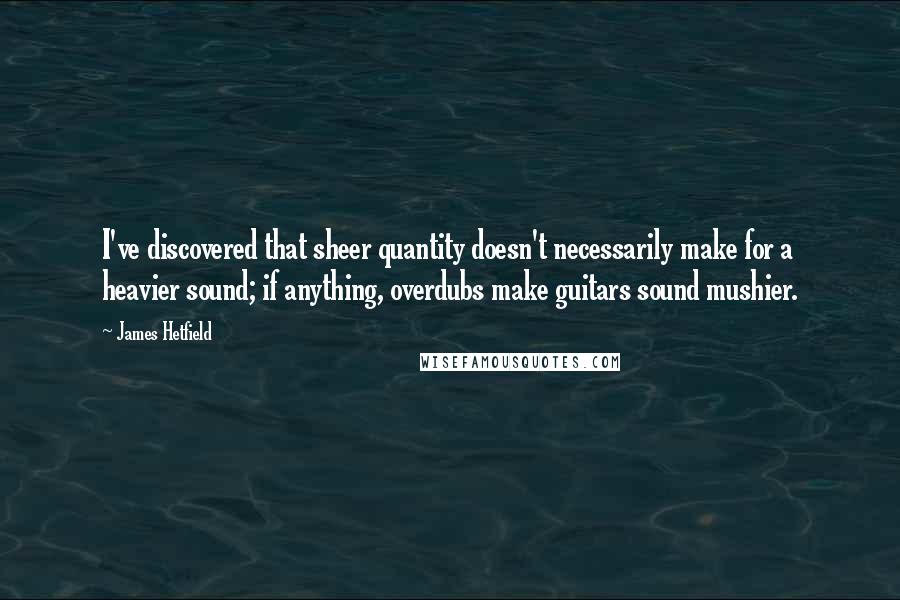 James Hetfield Quotes: I've discovered that sheer quantity doesn't necessarily make for a heavier sound; if anything, overdubs make guitars sound mushier.