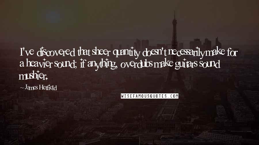 James Hetfield Quotes: I've discovered that sheer quantity doesn't necessarily make for a heavier sound; if anything, overdubs make guitars sound mushier.