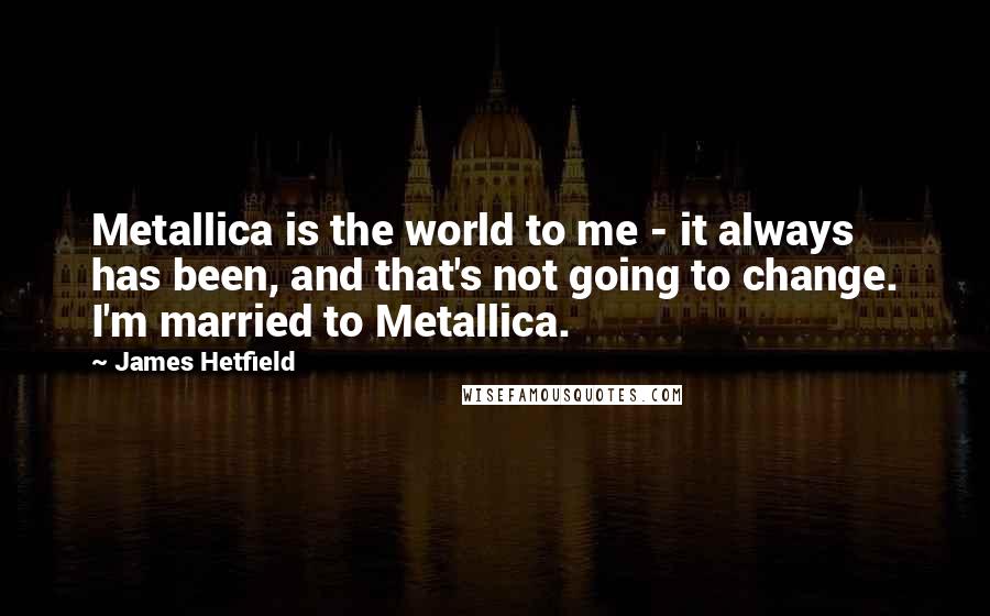 James Hetfield Quotes: Metallica is the world to me - it always has been, and that's not going to change. I'm married to Metallica.
