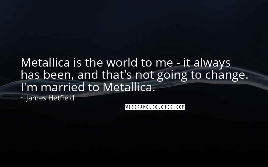 James Hetfield Quotes: Metallica is the world to me - it always has been, and that's not going to change. I'm married to Metallica.
