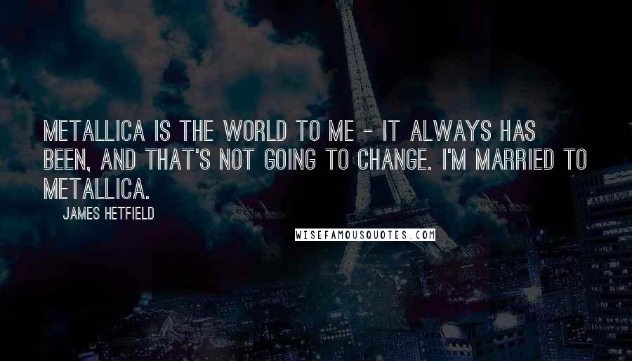 James Hetfield Quotes: Metallica is the world to me - it always has been, and that's not going to change. I'm married to Metallica.