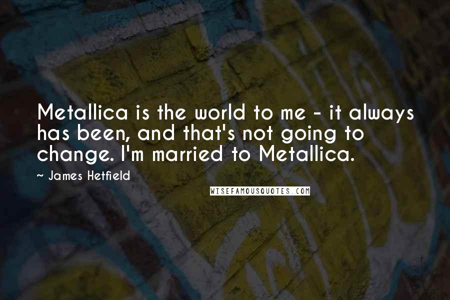 James Hetfield Quotes: Metallica is the world to me - it always has been, and that's not going to change. I'm married to Metallica.