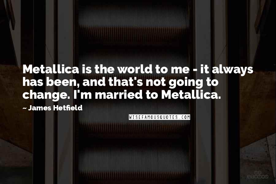James Hetfield Quotes: Metallica is the world to me - it always has been, and that's not going to change. I'm married to Metallica.