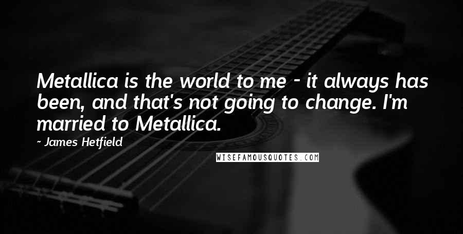 James Hetfield Quotes: Metallica is the world to me - it always has been, and that's not going to change. I'm married to Metallica.