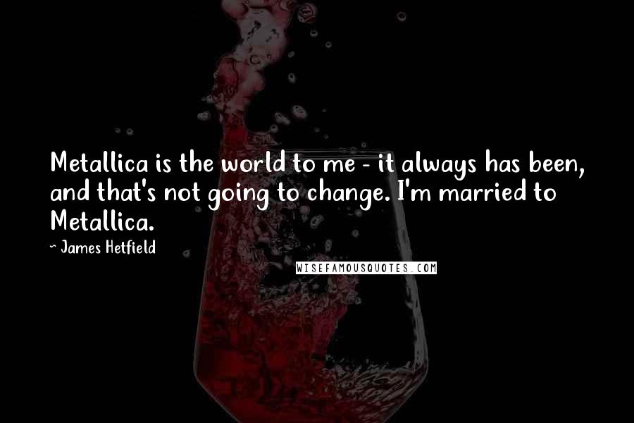 James Hetfield Quotes: Metallica is the world to me - it always has been, and that's not going to change. I'm married to Metallica.