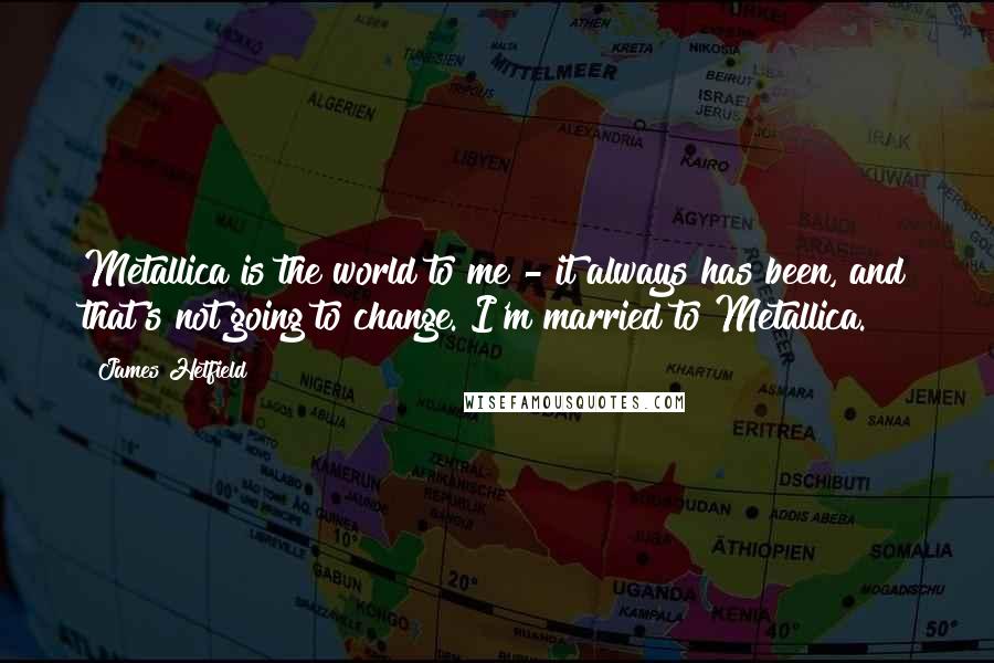 James Hetfield Quotes: Metallica is the world to me - it always has been, and that's not going to change. I'm married to Metallica.