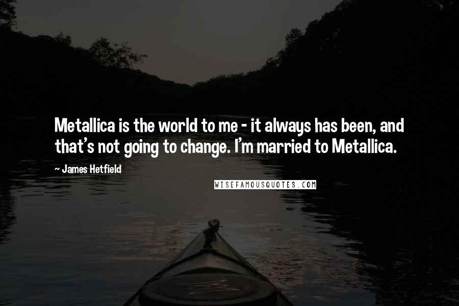 James Hetfield Quotes: Metallica is the world to me - it always has been, and that's not going to change. I'm married to Metallica.