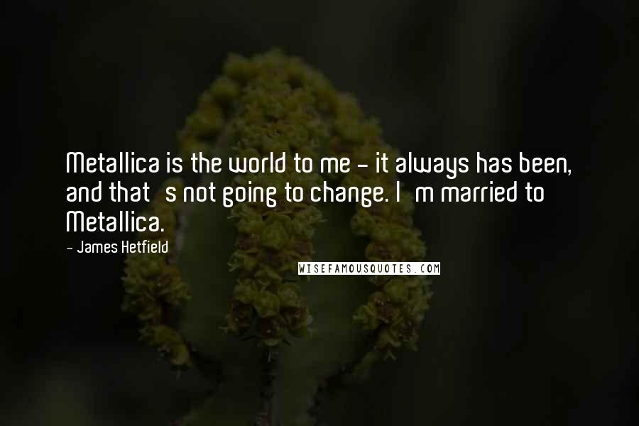 James Hetfield Quotes: Metallica is the world to me - it always has been, and that's not going to change. I'm married to Metallica.