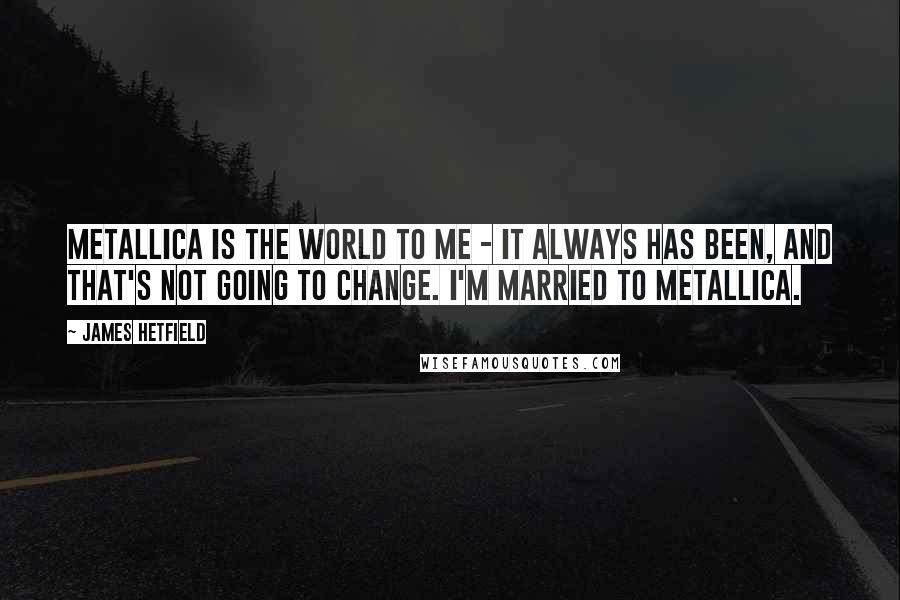 James Hetfield Quotes: Metallica is the world to me - it always has been, and that's not going to change. I'm married to Metallica.
