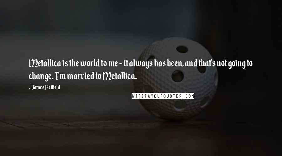 James Hetfield Quotes: Metallica is the world to me - it always has been, and that's not going to change. I'm married to Metallica.