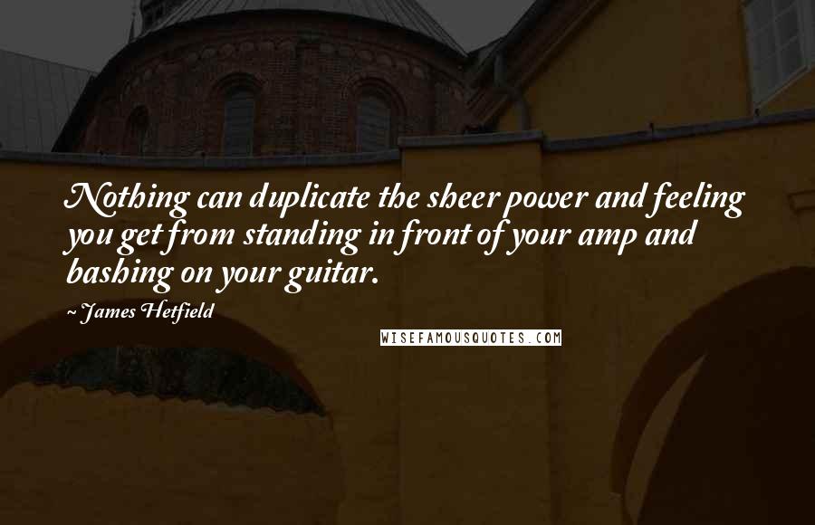 James Hetfield Quotes: Nothing can duplicate the sheer power and feeling you get from standing in front of your amp and bashing on your guitar.