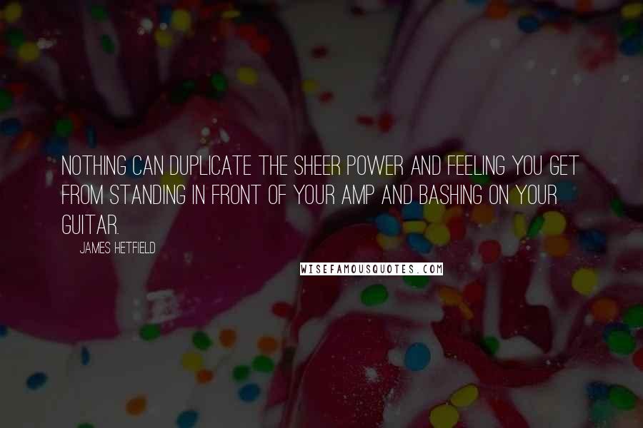 James Hetfield Quotes: Nothing can duplicate the sheer power and feeling you get from standing in front of your amp and bashing on your guitar.