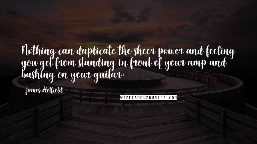 James Hetfield Quotes: Nothing can duplicate the sheer power and feeling you get from standing in front of your amp and bashing on your guitar.