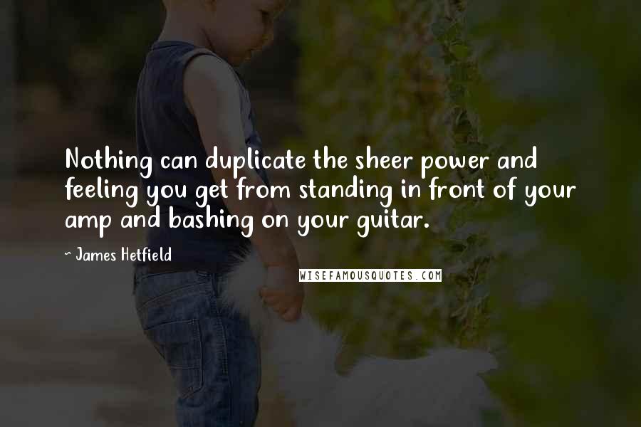 James Hetfield Quotes: Nothing can duplicate the sheer power and feeling you get from standing in front of your amp and bashing on your guitar.