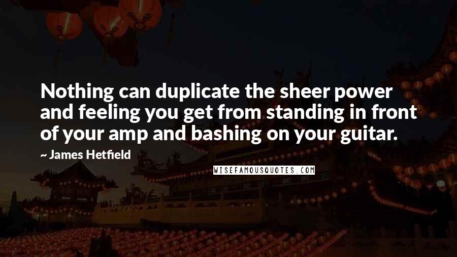 James Hetfield Quotes: Nothing can duplicate the sheer power and feeling you get from standing in front of your amp and bashing on your guitar.