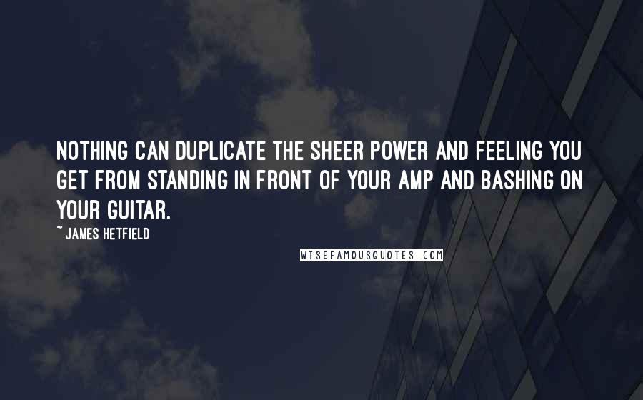 James Hetfield Quotes: Nothing can duplicate the sheer power and feeling you get from standing in front of your amp and bashing on your guitar.