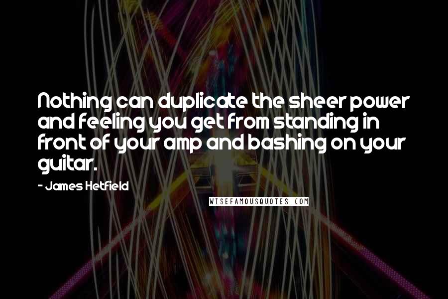 James Hetfield Quotes: Nothing can duplicate the sheer power and feeling you get from standing in front of your amp and bashing on your guitar.