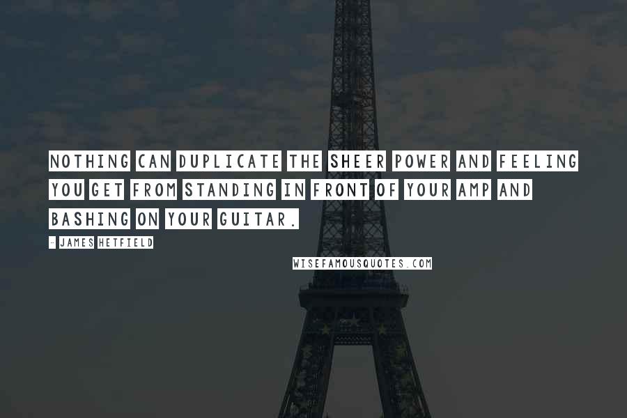 James Hetfield Quotes: Nothing can duplicate the sheer power and feeling you get from standing in front of your amp and bashing on your guitar.