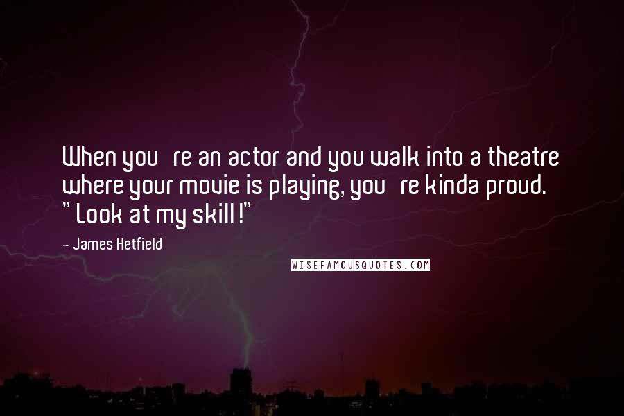 James Hetfield Quotes: When you're an actor and you walk into a theatre where your movie is playing, you're kinda proud. "Look at my skill!"