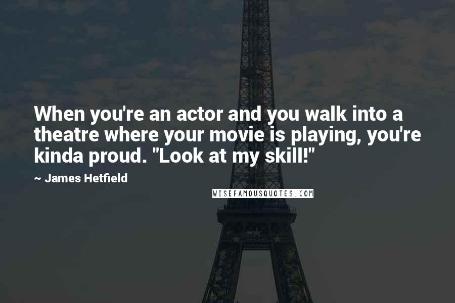 James Hetfield Quotes: When you're an actor and you walk into a theatre where your movie is playing, you're kinda proud. "Look at my skill!"