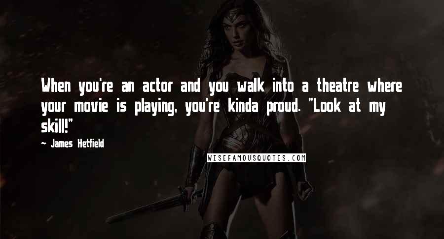 James Hetfield Quotes: When you're an actor and you walk into a theatre where your movie is playing, you're kinda proud. "Look at my skill!"