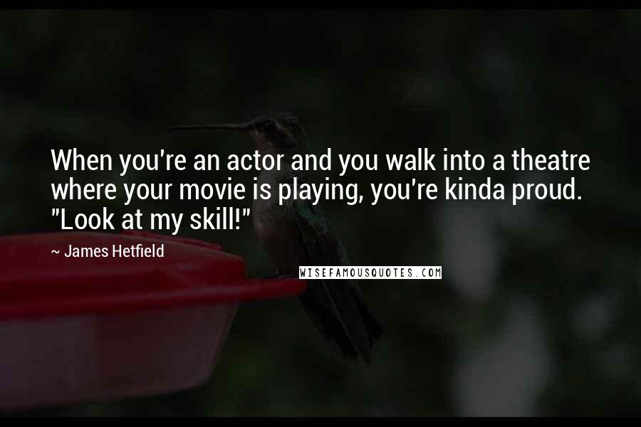 James Hetfield Quotes: When you're an actor and you walk into a theatre where your movie is playing, you're kinda proud. "Look at my skill!"