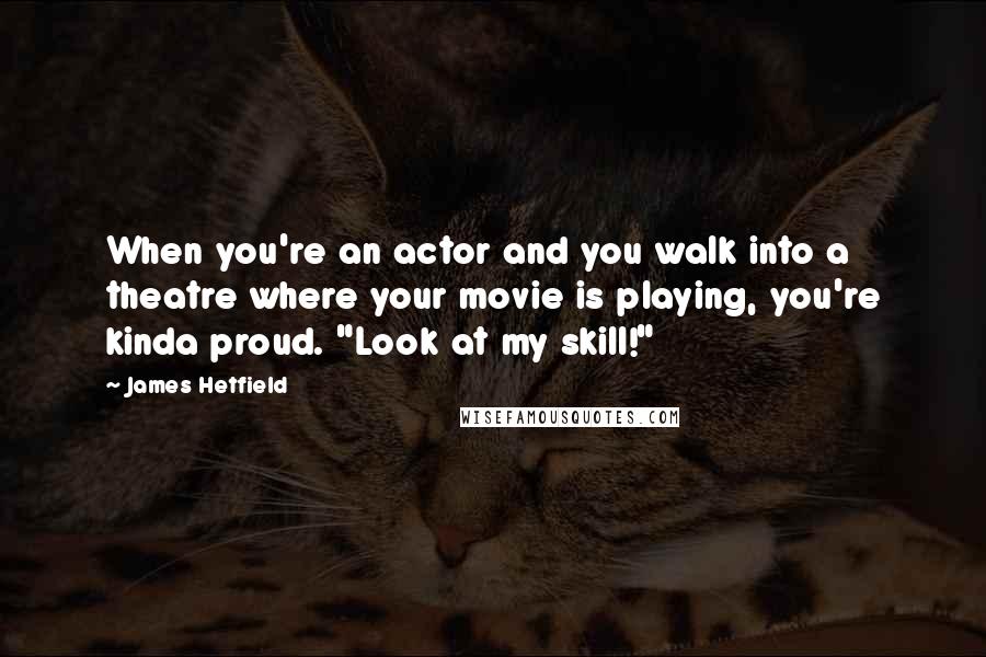James Hetfield Quotes: When you're an actor and you walk into a theatre where your movie is playing, you're kinda proud. "Look at my skill!"