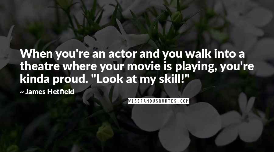 James Hetfield Quotes: When you're an actor and you walk into a theatre where your movie is playing, you're kinda proud. "Look at my skill!"