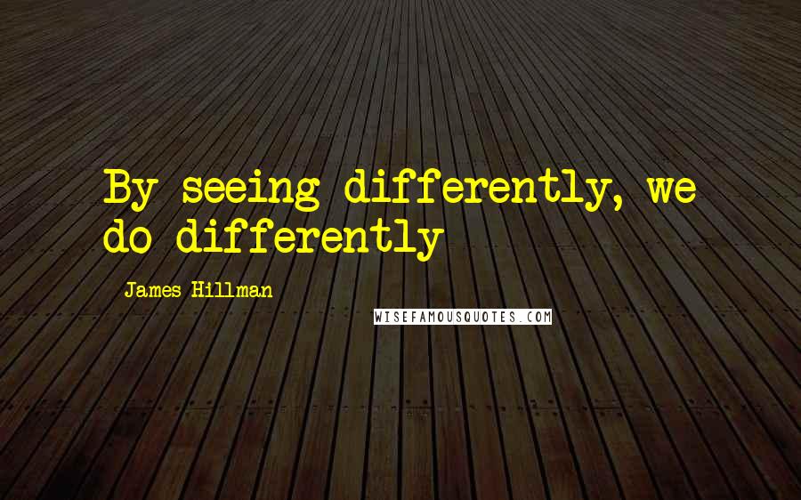 James Hillman Quotes: By seeing differently, we do differently