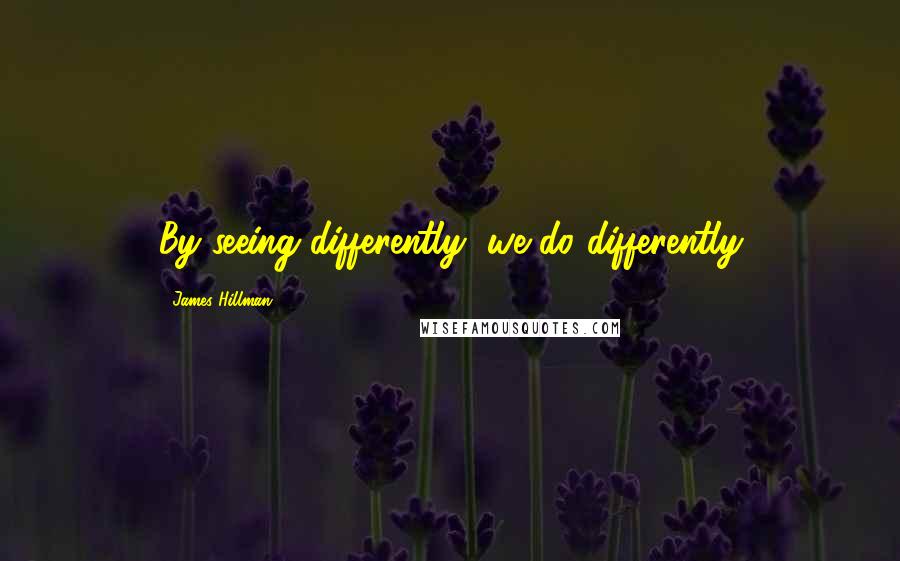 James Hillman Quotes: By seeing differently, we do differently