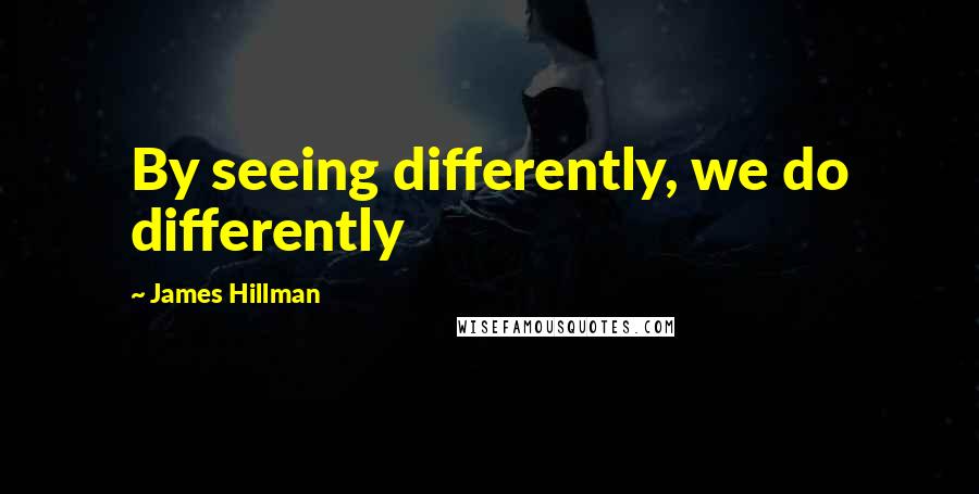 James Hillman Quotes: By seeing differently, we do differently
