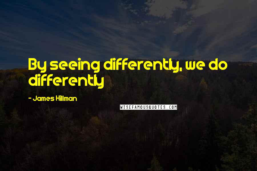 James Hillman Quotes: By seeing differently, we do differently