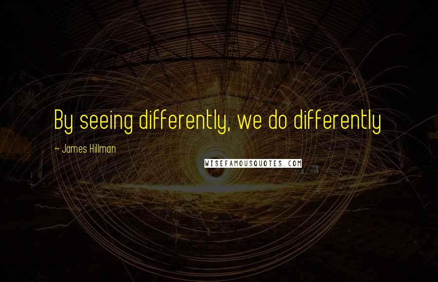 James Hillman Quotes: By seeing differently, we do differently