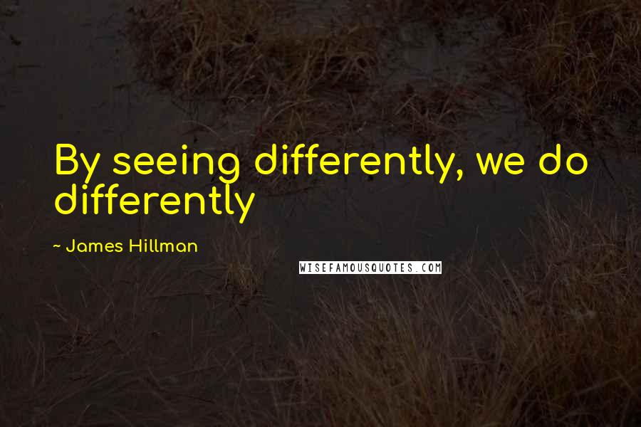 James Hillman Quotes: By seeing differently, we do differently