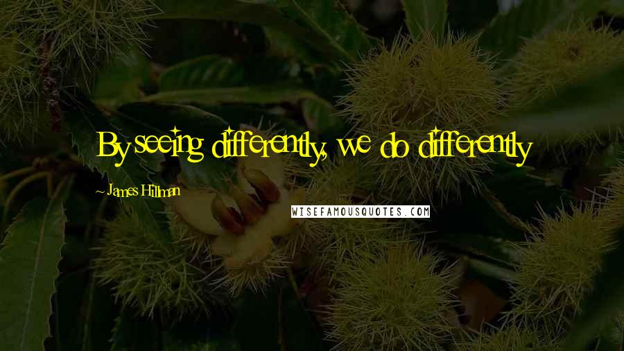 James Hillman Quotes: By seeing differently, we do differently