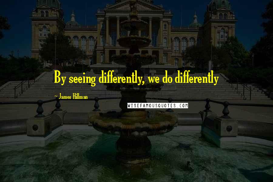 James Hillman Quotes: By seeing differently, we do differently