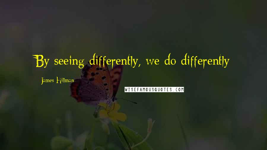 James Hillman Quotes: By seeing differently, we do differently