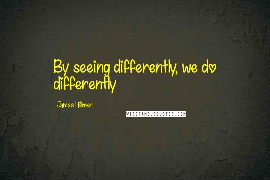 James Hillman Quotes: By seeing differently, we do differently