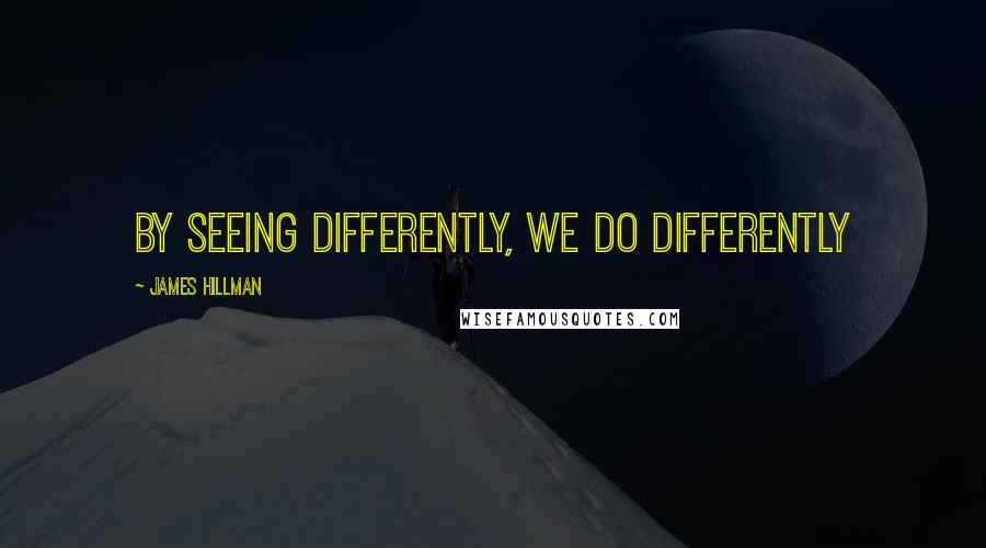 James Hillman Quotes: By seeing differently, we do differently