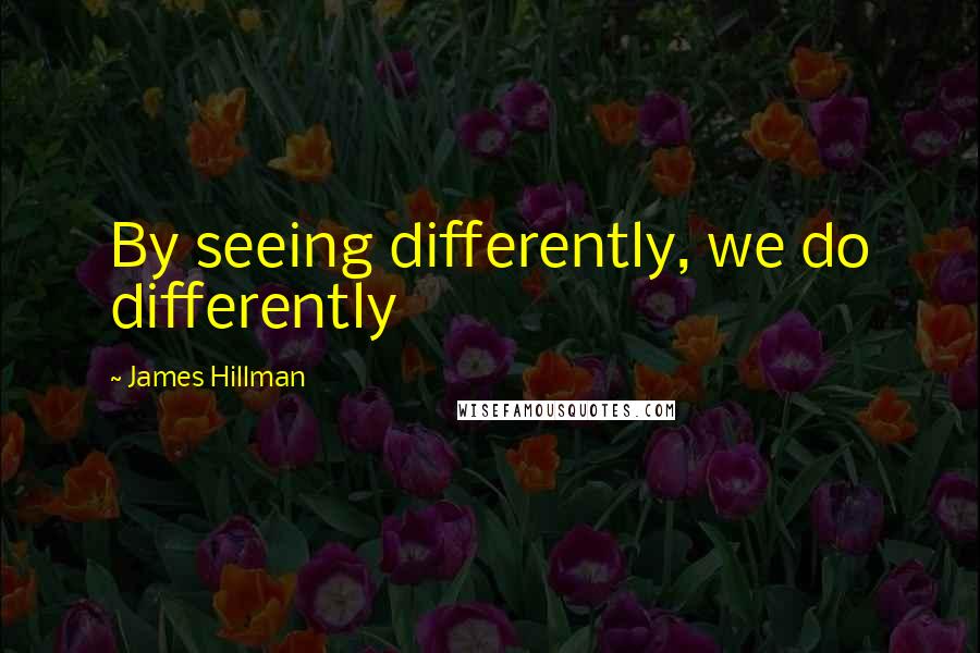 James Hillman Quotes: By seeing differently, we do differently